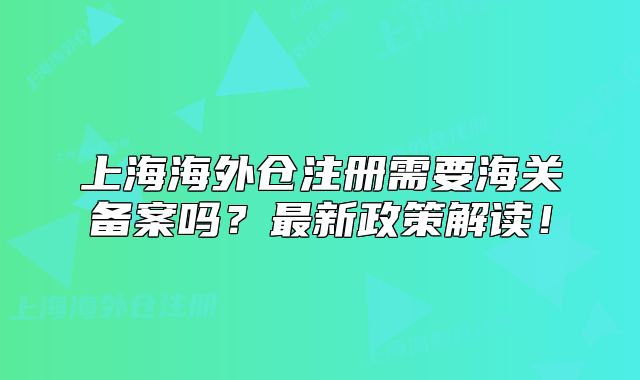 上海海外仓注册需要海关备案吗?最新政策解读!
