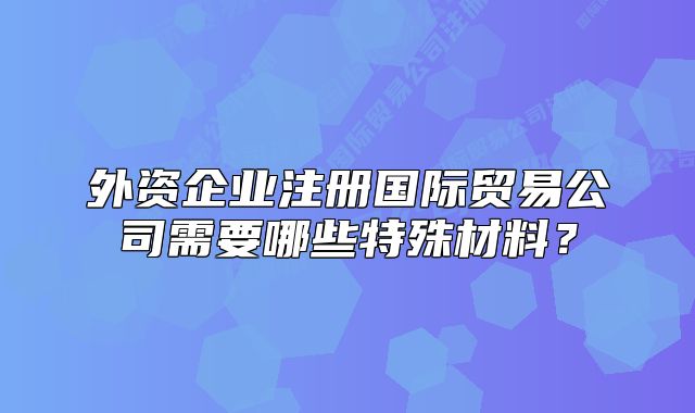 外资企业注册国际贸易公司需要哪些特殊材料?