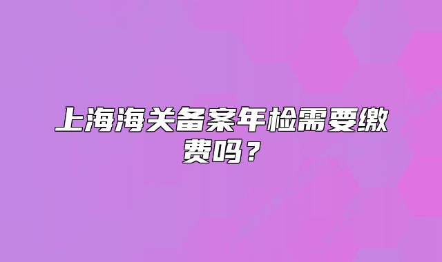 上海海关备案年检需要缴费吗?