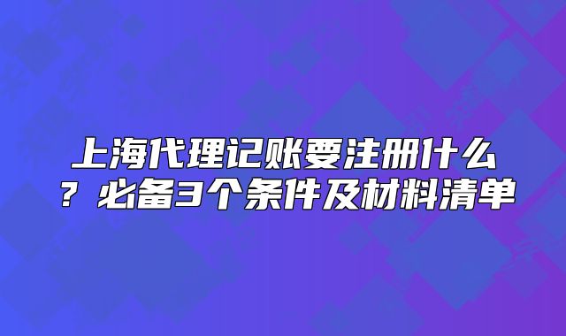 上海代理记账要注册什么?必备3个条件及材料清单