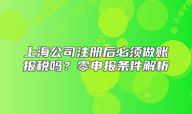 上海公司注册后必须做账报税吗？零申报条件解析