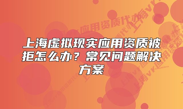 上海虚拟现实应用资质被拒怎么办？常见问题解决方案