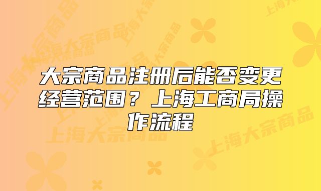 大宗商品注册后能否变更经营范围?上海工商局操作流程