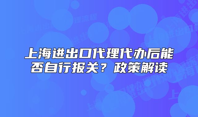 上海进出口代理代办后能否自行报关?政策解读