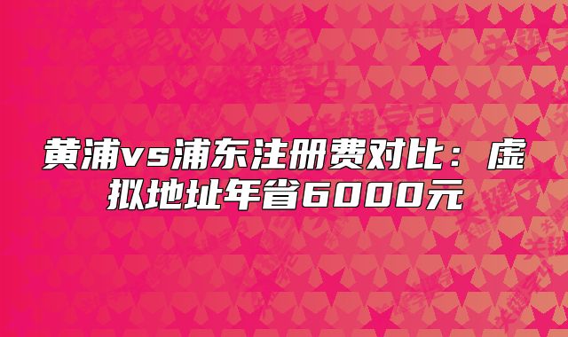 黄浦vs浦东注册费对比:虚拟地址年省6000元