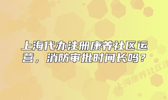 上海代办注册康养社区运营，消防审批时间长吗？