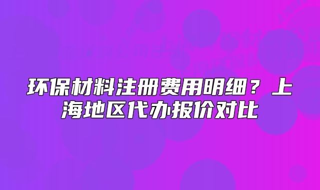 环保材料注册费用明细？上海地区代办报价对比