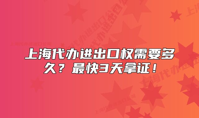 上海代办进出口权需要多久?最快3天拿证!