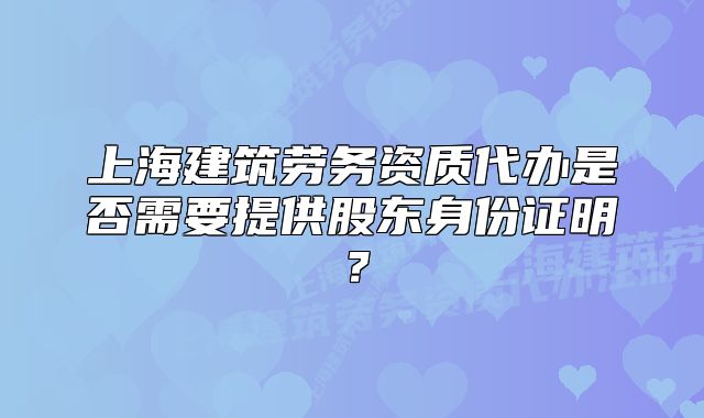 上海建筑劳务资质代办是否需要提供股东身份证明？