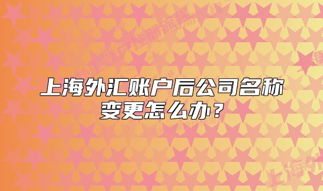 上海外汇账户后公司名称变更怎么办？