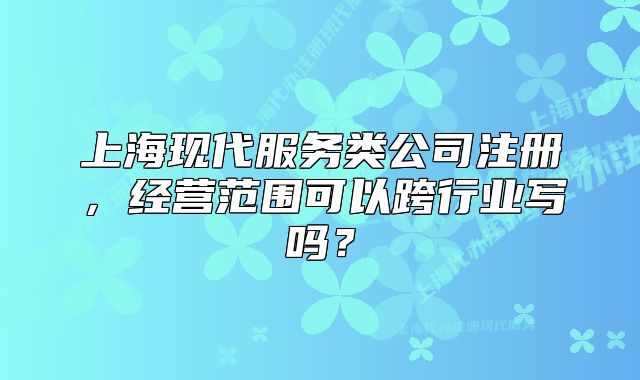 上海现代服务类公司注册,经营范围可以跨行业写吗?
