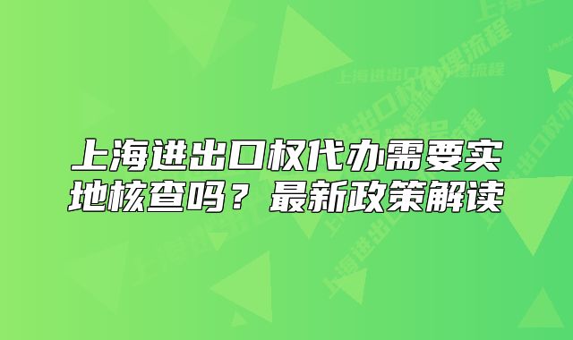 上海进出口权代办需要实地核查吗?最新政策解读