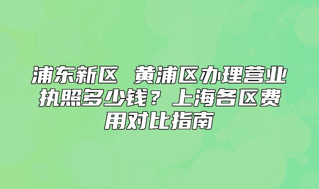 浦东新区 黄浦区办理营业执照多少钱?上海各区费用对比指南