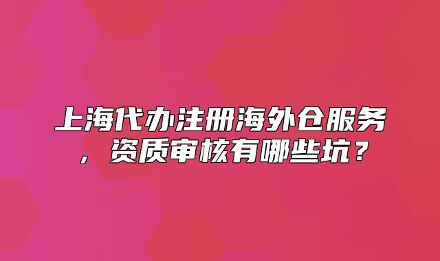 上海代办注册海外仓服务，资质审核有哪些坑？