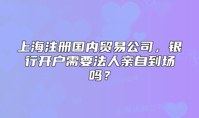 上海注册国内贸易公司,银行开户需要法人亲自到场吗?