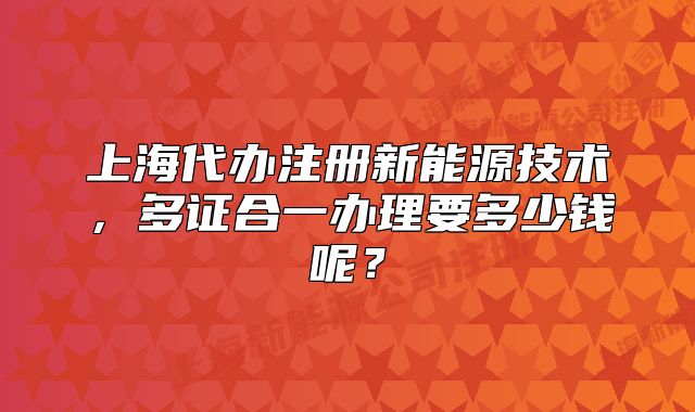 上海代办注册新能源技术,多证合一办理要多少钱呢?