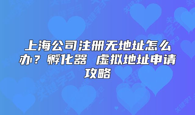 上海公司注册无地址怎么办？孵化器 虚拟地址申请攻略