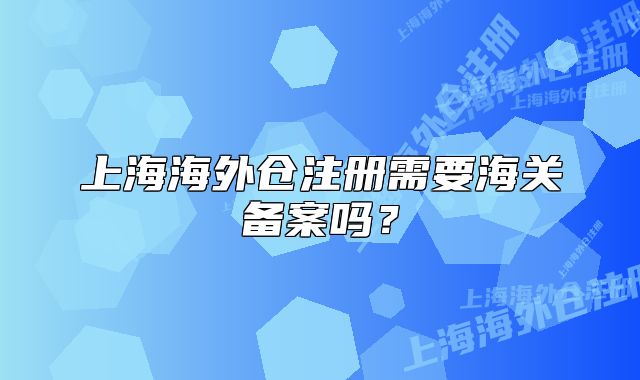 上海海外仓注册需要海关备案吗？