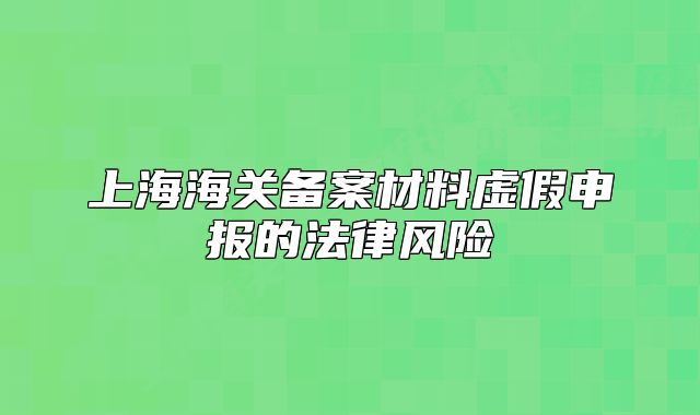 上海海关备案材料虚假申报的法律风险