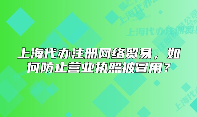 上海代办注册网络贸易,如何防止营业执照被冒用?