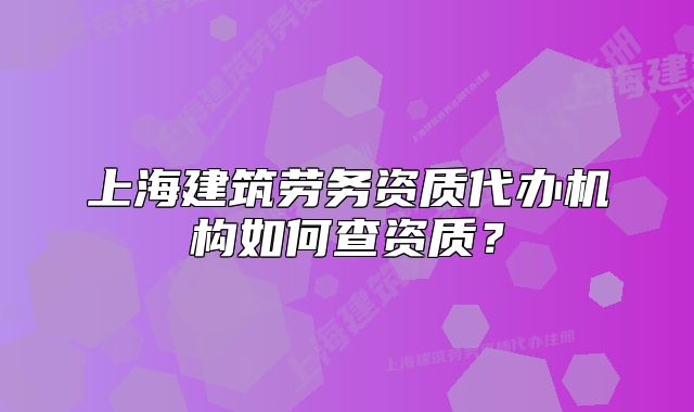 上海建筑劳务资质代办机构如何查资质?
