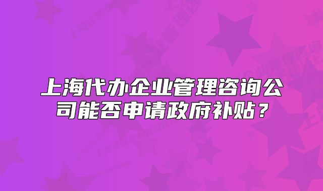 上海代办企业管理咨询公司能否申请政府补贴?