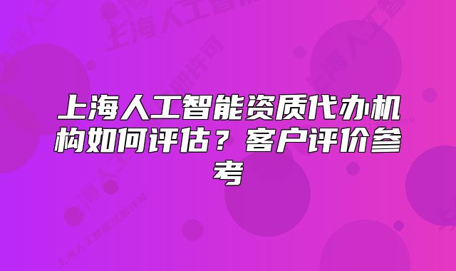 上海人工智能资质代办机构如何评估？客户评价参考