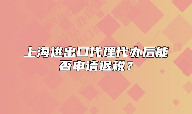 上海进出口代理代办后能否申请退税?