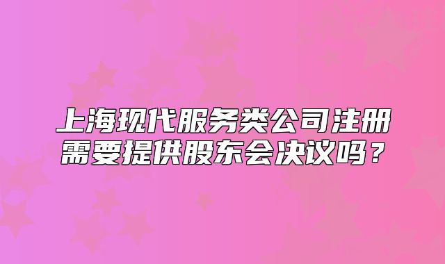 上海现代服务类公司注册需要提供股东会决议吗?