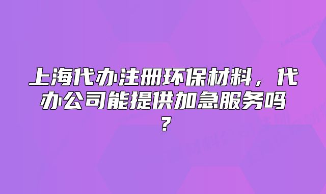 上海代办注册环保材料,代办公司能提供加急服务吗?