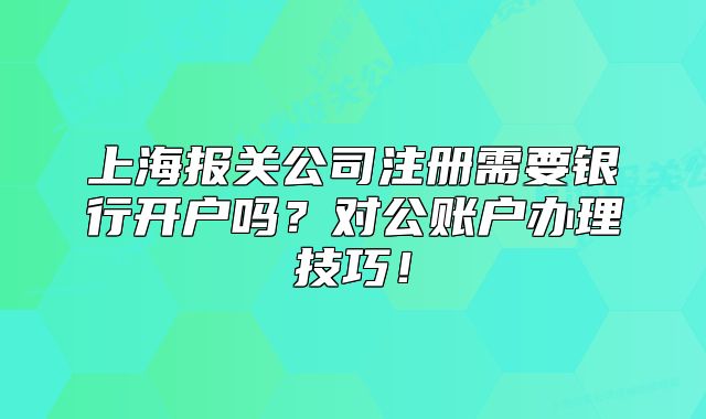 上海报关公司注册需要银行开户吗?对公账户办理技巧!