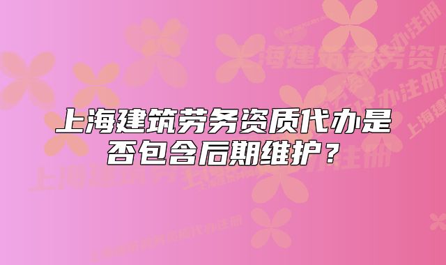 上海建筑劳务资质代办是否包含后期维护?