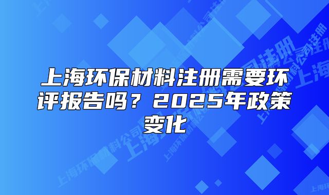 上海环保材料注册需要环评报告吗？2025年政策变化