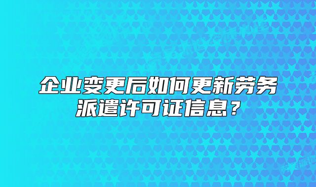 企业变更后如何更新劳务派遣许可证信息？