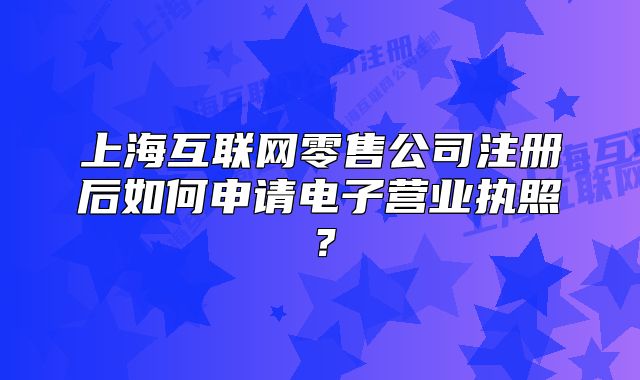 上海互联网零售公司注册后如何申请电子营业执照?