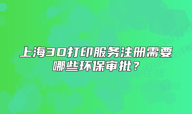 上海3D打印服务注册需要哪些环保审批?