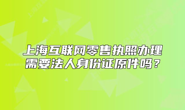 上海互联网零售执照办理需要法人身份证原件吗?