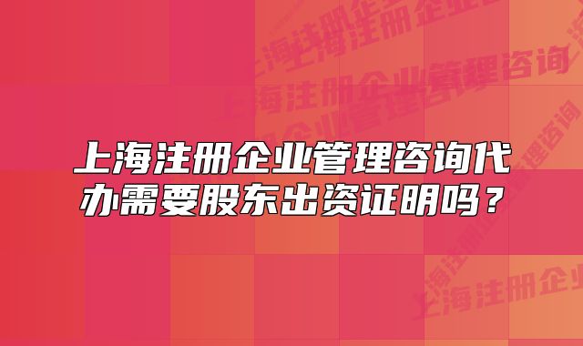 上海注册企业管理咨询代办需要股东出资证明吗？