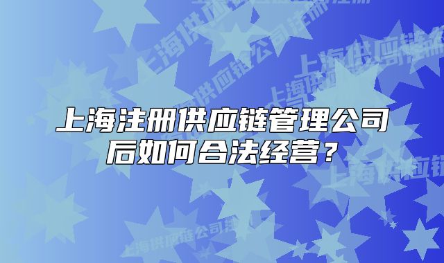 上海注册供应链管理公司后如何合法经营？