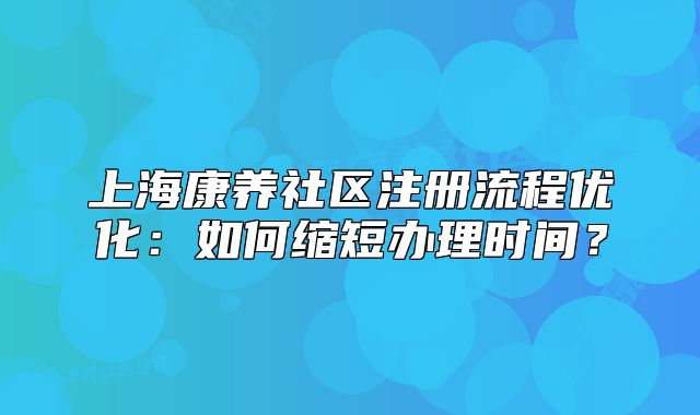上海康养社区注册流程优化:如何缩短办理时间?