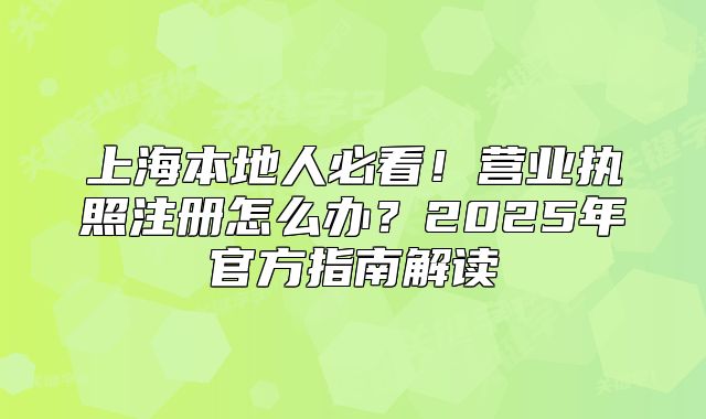 上海本地人必看！营业执照注册怎么办？2025年官方指南解读
