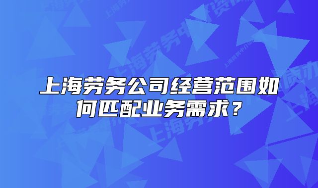 上海劳务公司经营范围如何匹配业务需求?