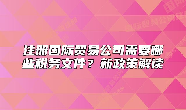 注册国际贸易公司需要哪些税务文件？新政策解读