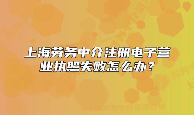 上海劳务中介注册电子营业执照失败怎么办?