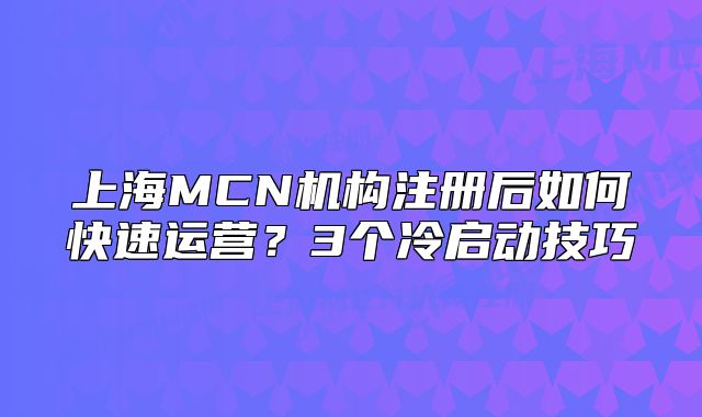 上海MCN机构注册后如何快速运营?3个冷启动技巧