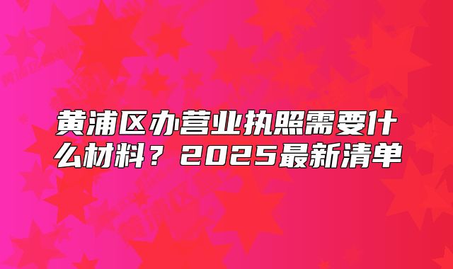 黄浦区办营业执照需要什么材料?2025最新清单