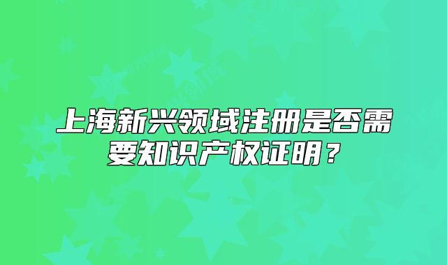 上海新兴领域注册是否需要知识产权证明?
