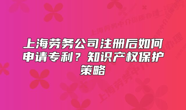 上海劳务公司注册后如何申请专利?知识产权保护策略