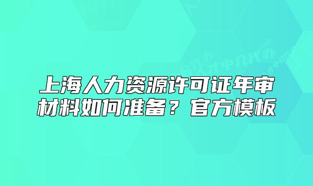 上海人力资源许可证年审材料如何准备?官方模板