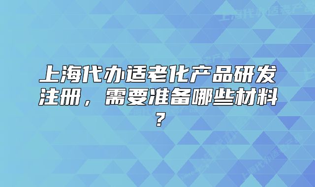 上海代办适老化产品研发注册,需要准备哪些材料?